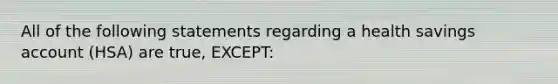 All of the following statements regarding a health savings account (HSA) are true, EXCEPT: