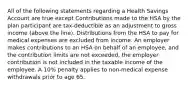 All of the following statements regarding a Health Savings Account are true except Contributions made to the HSA by the plan participant are tax-deductible as an adjustment to gross income (above the line). Distributions from the HSA to pay for medical expenses are excluded from income. An employer makes contributions to an HSA on behalf of an employee, and the contribution limits are not exceeded, the employer contribution is not included in the taxable income of the employee. A 10% penalty applies to non-medical expense withdrawals prior to age 65.