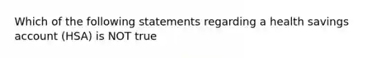 Which of the following statements regarding a health savings account (HSA) is NOT true