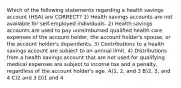 Which of the following statements regarding a health savings account (HSA) are CORRECT? 1) Health savings accounts are not available for self-employed individuals. 2) Health savings accounts are used to pay unreimbursed qualified health care expenses of the account holder, the account holder's spouse, or the account holder's dependents. 3) Contributions to a health savings account are subject to an annual limit. 4) Distributions from a health savings account that are not used for qualifying medical expenses are subject to income tax and a penalty, regardless of the account holder's age. A)1, 2, and 3 B)2, 3, and 4 C)2 and 3 D)1 and 4