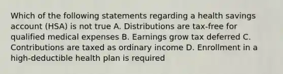 Which of the following statements regarding a health savings account (HSA) is not true A. Distributions are tax-free for qualified medical expenses B. Earnings grow tax deferred C. Contributions are taxed as ordinary income D. Enrollment in a high-deductible health plan is required