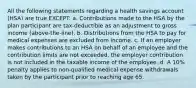 All the following statements regarding a health savings account (HSA) are true EXCEPT: a. Contributions made to the HSA by the plan participant are tax-deductible as an adjustment to gross income (above-the-line). b. Distributions from the HSA to pay for medical expenses are excluded from income. c. If an employer makes contributions to an HSA on behalf of an employee and the contribution limits are not exceeded, the employer contribution is not included in the taxable income of the employee. d. A 10% penalty applies to non-qualified medical expense withdrawals taken by the participant prior to reaching age 65.