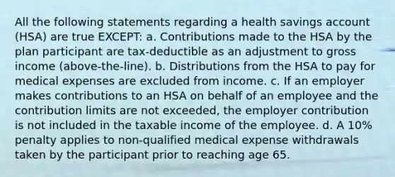 All the following statements regarding a health savings account (HSA) are true EXCEPT: a. Contributions made to the HSA by the plan participant are tax-deductible as an adjustment to gross income (above-the-line). b. Distributions from the HSA to pay for medical expenses are excluded from income. c. If an employer makes contributions to an HSA on behalf of an employee and the contribution limits are not exceeded, the employer contribution is not included in the taxable income of the employee. d. A 10% penalty applies to non-qualified medical expense withdrawals taken by the participant prior to reaching age 65.