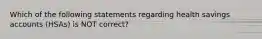 Which of the following statements regarding health savings accounts (HSAs) is NOT correct?