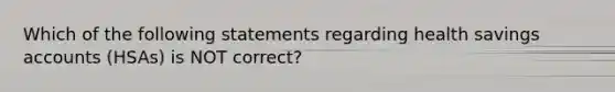 Which of the following statements regarding health savings accounts (HSAs) is NOT correct?