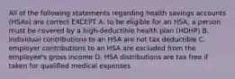 All of the following statements regarding health savings accounts (HSAs) are correct EXCEPT A. to be eligible for an HSA, a person must be covered by a high-deductible health plan (HDHP) B. individual contributions to an HSA are not tax deductible C. employer contributions to an HSA are excluded from the employee's gross income D. HSA distributions are tax free if taken for qualified medical expenses