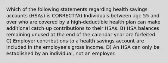 Which of the following statements regarding health savings accounts (HSAs) is CORRECT?A) Individuals between age 55 and over who are covered by a high-deductible health plan can make additional catch-up contributions to their HSAs. B) HSA balances remaining unused at the end of the calendar year are forfeited. C) Employer contributions to a health savings account are included in the employee's gross income. D) An HSA can only be established by an individual, not an employer.