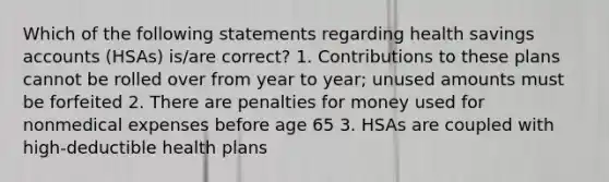 Which of the following statements regarding health savings accounts (HSAs) is/are correct? 1. Contributions to these plans cannot be rolled over from year to year; unused amounts must be forfeited 2. There are penalties for money used for nonmedical expenses before age 65 3. HSAs are coupled with high-deductible health plans