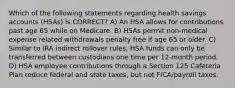 Which of the following statements regarding health savings accounts (HSAs) is CORRECT? A) An HSA allows for contributions past age 65 while on Medicare. B) HSAs permit non-medical expense related withdrawals penalty free if age 65 or older. C) Similar to IRA indirect rollover rules, HSA funds can only be transferred between custodians one time per 12-month period. D) HSA employee contributions through a Section 125 Cafeteria Plan reduce federal and state taxes, but not FICA/payroll taxes.