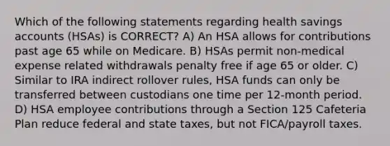 Which of the following statements regarding health savings accounts (HSAs) is CORRECT? A) An HSA allows for contributions past age 65 while on Medicare. B) HSAs permit non-medical expense related withdrawals penalty free if age 65 or older. C) Similar to IRA indirect rollover rules, HSA funds can only be transferred between custodians one time per 12-month period. D) HSA employee contributions through a Section 125 Cafeteria Plan reduce federal and state taxes, but not FICA/payroll taxes.