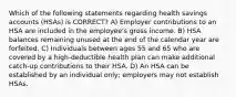 Which of the following statements regarding health savings accounts (HSAs) is CORRECT? A) Employer contributions to an HSA are included in the employee's gross income. B) HSA balances remaining unused at the end of the calendar year are forfeited. C) Individuals between ages 55 and 65 who are covered by a high-deductible health plan can make additional catch-up contributions to their HSA. D) An HSA can be established by an individual only; employers may not establish HSAs.