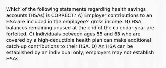 Which of the following statements regarding health savings accounts (HSAs) is CORRECT? A) Employer contributions to an HSA are included in the employee's gross income. B) HSA balances remaining unused at the end of the calendar year are forfeited. C) Individuals between ages 55 and 65 who are covered by a high-deductible health plan can make additional catch-up contributions to their HSA. D) An HSA can be established by an individual only; employers may not establish HSAs.