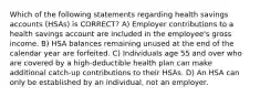 Which of the following statements regarding health savings accounts (HSAs) is CORRECT? A) Employer contributions to a health savings account are included in the employee's gross income. B) HSA balances remaining unused at the end of the calendar year are forfeited. C) Individuals age 55 and over who are covered by a high-deductible health plan can make additional catch-up contributions to their HSAs. D) An HSA can only be established by an individual, not an employer.