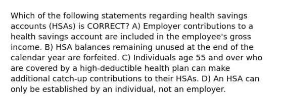 Which of the following statements regarding health savings accounts (HSAs) is CORRECT? A) Employer contributions to a health savings account are included in the employee's gross income. B) HSA balances remaining unused at the end of the calendar year are forfeited. C) Individuals age 55 and over who are covered by a high-deductible health plan can make additional catch-up contributions to their HSAs. D) An HSA can only be established by an individual, not an employer.