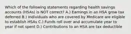 Which of the following statements regarding health savings accounts (HSAs) is NOT correct? A.) Earnings in an HSA grow tax deferred B.) Individuals who are covered by Medicare are eligible to establish HSAs C.) Funds roll over and accumulate year to year if not spent D.) Contributions to an HSA are tax deductible