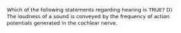 Which of the following statements regarding hearing is TRUE? D) The loudness of a sound is conveyed by the frequency of action potentials generated in the cochlear nerve.