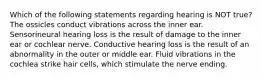 Which of the following statements regarding hearing is NOT true? The ossicles conduct vibrations across the inner ear. Sensorineural hearing loss is the result of damage to the inner ear or cochlear nerve. Conductive hearing loss is the result of an abnormality in the outer or middle ear. Fluid vibrations in the cochlea strike hair cells, which stimulate the nerve ending.