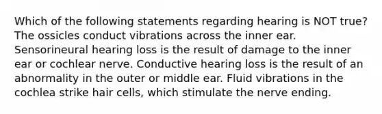 Which of the following statements regarding hearing is NOT true? The ossicles conduct vibrations across the inner ear. Sensorineural hearing loss is the result of damage to the inner ear or cochlear nerve. Conductive hearing loss is the result of an abnormality in the outer or middle ear. Fluid vibrations in the cochlea strike hair cells, which stimulate the nerve ending.