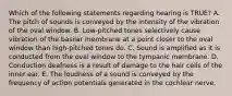 Which of the following statements regarding hearing is TRUE? A. The pitch of sounds is conveyed by the intensity of the vibration of the oval window. B. Low-pitched tones selectively cause vibration of the basilar membrane at a point closer to the oval window than high-pitched tones do. C. Sound is amplified as it is conducted from the oval window to the tympanic membrane. D. Conduction deafness is a result of damage to the hair cells of the inner ear. E. The loudness of a sound is conveyed by the frequency of action potentials generated in the cochlear nerve.