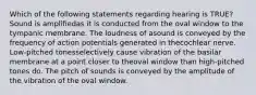 Which of the following statements regarding hearing is TRUE? Sound is amplifiedas it is conducted from the oval window to the tympanic membrane. The loudness of asound is conveyed by the frequency of action potentials generated in thecochlear nerve. Low-pitched tonesselectively cause vibration of the basilar membrane at a point closer to theoval window than high-pitched tones do. The pitch of sounds is conveyed by the amplitude of the vibration of the oval window.