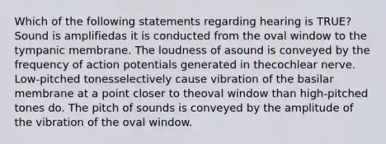 Which of the following statements regarding hearing is TRUE? Sound is amplifiedas it is conducted from the oval window to the tympanic membrane. The loudness of asound is conveyed by the frequency of action potentials generated in thecochlear nerve. Low-pitched tonesselectively cause vibration of the basilar membrane at a point closer to theoval window than high-pitched tones do. The pitch of sounds is conveyed by the amplitude of the vibration of the oval window.