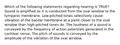 Which of the following statements regarding hearing is TRUE? Sound is amplified as it is conducted from the oval window to the tympanic membrane. Low-pitched tones selectively cause vibration of the basilar membrane at a point closer to the oval window than high-pitched tones do. The loudness of a sound is conveyed by the frequency of action potentials generated in the cochlear nerve. The pitch of sounds is conveyed by the amplitude of the vibration of the oval window.