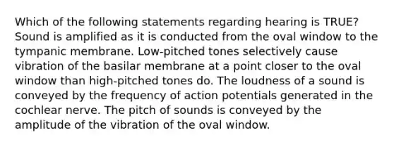 Which of the following statements regarding hearing is TRUE? Sound is amplified as it is conducted from the oval window to the tympanic membrane. Low-pitched tones selectively cause vibration of the basilar membrane at a point closer to the oval window than high-pitched tones do. The loudness of a sound is conveyed by the frequency of action potentials generated in the cochlear nerve. The pitch of sounds is conveyed by the amplitude of the vibration of the oval window.