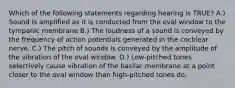 Which of the following statements regarding hearing is TRUE? A.) Sound is amplified as it is conducted from the oval window to the tympanic membrane B.) The loudness of a sound is conveyed by the frequency of action potentials generated in the cochlear nerve. C.) The pitch of sounds is conveyed by the amplitude of the vibration of the oval window. D.) Low-pitched tones selectively cause vibration of the basilar membrane at a point closer to the oval window than high-pitched tones do.