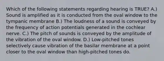 Which of the following statements regarding hearing is TRUE? A.) Sound is amplified as it is conducted from the oval window to the tympanic membrane B.) The loudness of a sound is conveyed by the frequency of action potentials generated in the cochlear nerve. C.) The pitch of sounds is conveyed by the amplitude of the vibration of the oval window. D.) Low-pitched tones selectively cause vibration of the basilar membrane at a point closer to the oval window than high-pitched tones do.