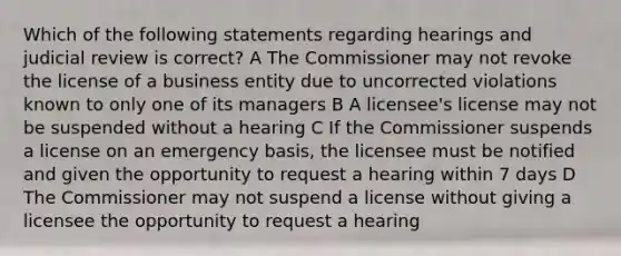 Which of the following statements regarding hearings and judicial review is correct? A The Commissioner may not revoke the license of a business entity due to uncorrected violations known to only one of its managers B A licensee's license may not be suspended without a hearing C If the Commissioner suspends a license on an emergency basis, the licensee must be notified and given the opportunity to request a hearing within 7 days D The Commissioner may not suspend a license without giving a licensee the opportunity to request a hearing