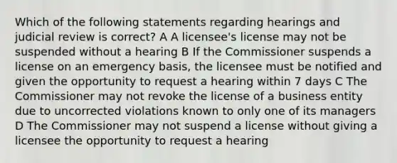 Which of the following statements regarding hearings and judicial review is correct? A A licensee's license may not be suspended without a hearing B If the Commissioner suspends a license on an emergency basis, the licensee must be notified and given the opportunity to request a hearing within 7 days C The Commissioner may not revoke the license of a business entity due to uncorrected violations known to only one of its managers D The Commissioner may not suspend a license without giving a licensee the opportunity to request a hearing