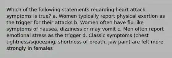 Which of the following statements regarding heart attack symptoms is true? a. Women typically report physical exertion as the trigger for their attacks b. Women often have flu-like symptoms of nausea, dizziness or may vomit c. Men often report emotional stress as the trigger d. Classic symptoms (chest tightness/squeezing, shortness of breath, jaw pain) are felt more strongly in females