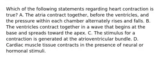 Which of the following statements regarding heart contraction is true? A. The atria contract together, before the ventricles, and the pressure within each chamber alternately rises and falls. B. The ventricles contract together in a wave that begins at the base and spreads toward the apex. C. The stimulus for a contraction is generated at the atrioventricular bundle. D. Cardiac <a href='https://www.questionai.com/knowledge/kMDq0yZc0j-muscle-tissue' class='anchor-knowledge'>muscle tissue</a> contracts in the presence of neural or hormonal stimuli.