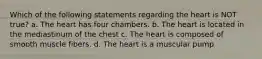 Which of the following statements regarding the heart is NOT true? a. The heart has four chambers. b. The heart is located in the mediastinum of the chest c. The heart is composed of smooth muscle fibers. d. The heart is a muscular pump