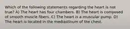 Which of the following statements regarding the heart is not true? A) The heart has four chambers. B) The heart is composed of smooth muscle fibers. C) The heart is a muscular pump. D) The heart is located in the mediastinum of the chest.