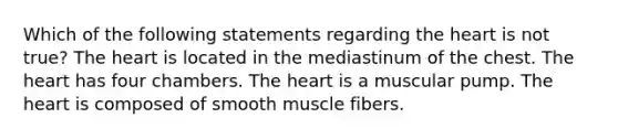 Which of the following statements regarding <a href='https://www.questionai.com/knowledge/kya8ocqc6o-the-heart' class='anchor-knowledge'>the heart</a> is not true? The heart is located in the mediastinum of the chest. The heart has four chambers. The heart is a muscular pump. The heart is composed of smooth muscle fibers.