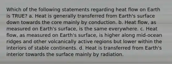 Which of the following statements regarding heat flow on Earth is TRUE? a. Heat is generally transferred from Earth's surface down towards the core mainly by conduction. b. Heat flow, as measured on Earth's surface, is the same everywhere. c. Heat flow, as measured on Earth's surface, is higher along mid-ocean ridges and other volcanically active regions but lower within the interiors of stable continents. d. Heat is transferred from Earth's interior towards the surface mainly by radiation.