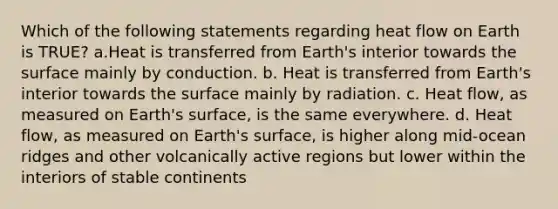 Which of the following statements regarding heat flow on Earth is TRUE? a.Heat is transferred from Earth's interior towards the surface mainly by conduction. b. Heat is transferred from Earth's interior towards the surface mainly by radiation. c. Heat flow, as measured on Earth's surface, is the same everywhere. d. Heat flow, as measured on Earth's surface, is higher along mid-ocean ridges and other volcanically active regions but lower within the interiors of stable continents