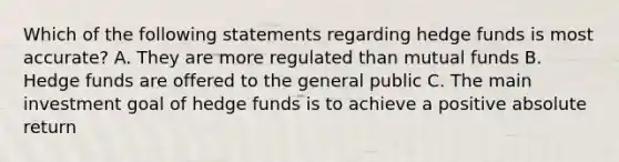 Which of the following statements regarding hedge funds is most accurate? A. They are more regulated than mutual funds B. Hedge funds are offered to the general public C. The main investment goal of hedge funds is to achieve a positive absolute return