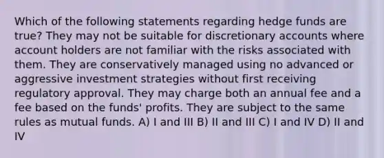 Which of the following statements regarding hedge funds are true? They may not be suitable for discretionary accounts where account holders are not familiar with the risks associated with them. They are conservatively managed using no advanced or aggressive investment strategies without first receiving regulatory approval. They may charge both an annual fee and a fee based on the funds' profits. They are subject to the same rules as mutual funds. A) I and III B) II and III C) I and IV D) II and IV