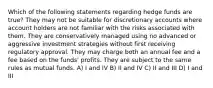 Which of the following statements regarding hedge funds are true? They may not be suitable for discretionary accounts where account holders are not familiar with the risks associated with them. They are conservatively managed using no advanced or aggressive investment strategies without first receiving regulatory approval. They may charge both an annual fee and a fee based on the funds' profits. They are subject to the same rules as mutual funds. A) I and IV B) II and IV C) II and III D) I and III