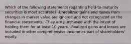 Which of the following statements regarding held-to-maturity securities is most accurate? -Unrealized gains and losses from changes in market value are ignored and not recognized on the financial statements. -They are purchased with the intent of holding them for at least 10 years. -Realized gains and losses are included in other comprehensive income as part of shareholders' equity.