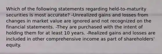 Which of the following statements regarding held-to-maturity securities is most accurate? -Unrealized gains and losses from changes in market value are ignored and not recognized on the financial statements. -They are purchased with the intent of holding them for at least 10 years. -Realized gains and losses are included in other comprehensive income as part of shareholders' equity.