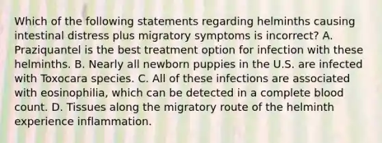 Which of the following statements regarding helminths causing intestinal distress plus migratory symptoms is incorrect? A. Praziquantel is the best treatment option for infection with these helminths. B. Nearly all newborn puppies in the U.S. are infected with Toxocara species. C. All of these infections are associated with eosinophilia, which can be detected in a complete blood count. D. Tissues along the migratory route of the helminth experience inflammation.