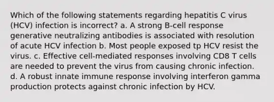 Which of the following statements regarding hepatitis C virus (HCV) infection is incorrect? a. A strong B-cell response generative neutralizing antibodies is associated with resolution of acute HCV infection b. Most people exposed tp HCV resist the virus. c. Effective cell-mediated responses involving CD8 T cells are needed to prevent the virus from causing chronic infection. d. A robust innate immune response involving interferon gamma production protects against chronic infection by HCV.