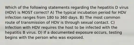 Which of the following statements regarding the hepatitis D virus (HDV) is MOST correct? A) The typical incubation period for HDV infection ranges from 180 to 360 days. B) The most common route of transmission of HDV is through sexual contact. C) Infection with HDV requires the host to be infected with the hepatitis B virus. D) If a documented exposure occurs, testing begins with the person who was exposed.