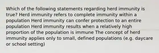 Which of the following statements regarding herd immunity is true? Herd immunity refers to complete immunity within a population Herd immunity can confer protection to an entire population Herd immunity results when a relatively high proportion of the population is immune The concept of herd immunity applies only to small, defined populations (e.g. daycare or school setting)