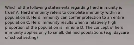 Which of the following statements regarding herd immunity is true? A. Herd immunity refers to complete immunity within a population B. Herd immunity can confer protection to an entire population C. Herd immunity results when a relatively high proportion of the population is immune D. The concept of herd immunity applies only to small, defined populations (e.g. daycare or school setting)