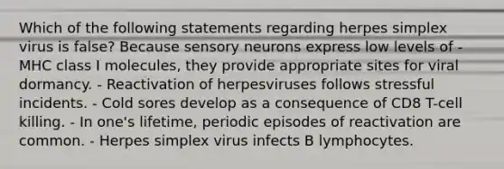 Which of the following statements regarding herpes simplex virus is false? Because sensory neurons express low levels of - MHC class I molecules, they provide appropriate sites for viral dormancy. - Reactivation of herpesviruses follows stressful incidents. - Cold sores develop as a consequence of CD8 T-cell killing. - In one's lifetime, periodic episodes of reactivation are common. - Herpes simplex virus infects B lymphocytes.