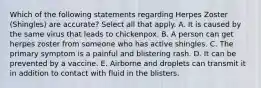 Which of the following statements regarding Herpes Zoster (Shingles) are accurate? Select all that apply. A. It is caused by the same virus that leads to chickenpox. B. A person can get herpes zoster from someone who has active shingles. C. The primary symptom is a painful and blistering rash. D. It can be prevented by a vaccine. E. Airborne and droplets can transmit it in addition to contact with fluid in the blisters.